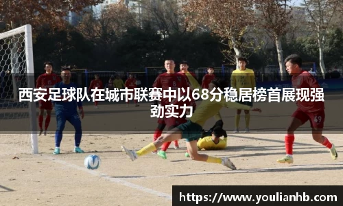 西安足球队在城市联赛中以68分稳居榜首展现强劲实力