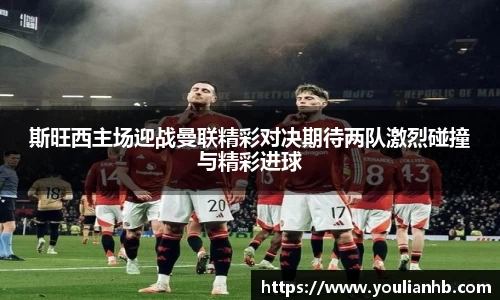 斯旺西主场迎战曼联精彩对决期待两队激烈碰撞与精彩进球