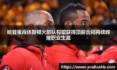 哈登重返休斯顿火箭队有望获得顶薪合同再续辉煌职业生涯